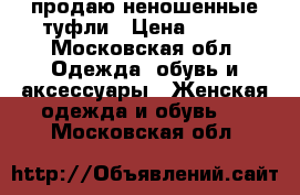 продаю неношенные туфли › Цена ­ 500 - Московская обл. Одежда, обувь и аксессуары » Женская одежда и обувь   . Московская обл.